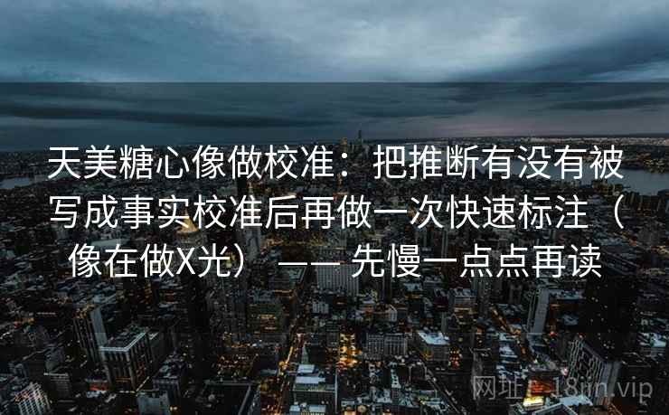 天美糖心像做校准：把推断有没有被写成事实校准后再做一次快速标注（像在做X光） —— 先慢一点点再读  第2张